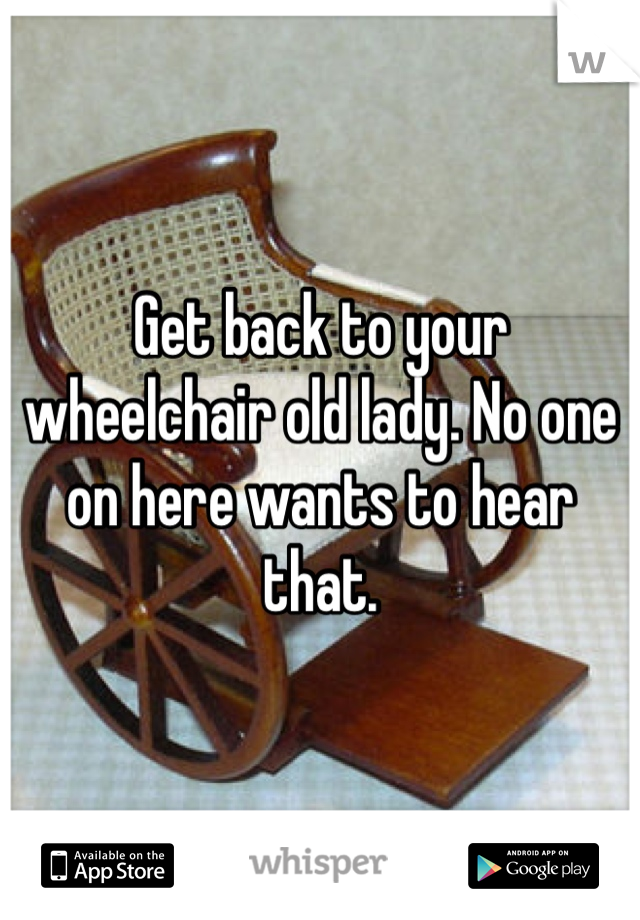 Get back to your wheelchair old lady. No one on here wants to hear that. 
