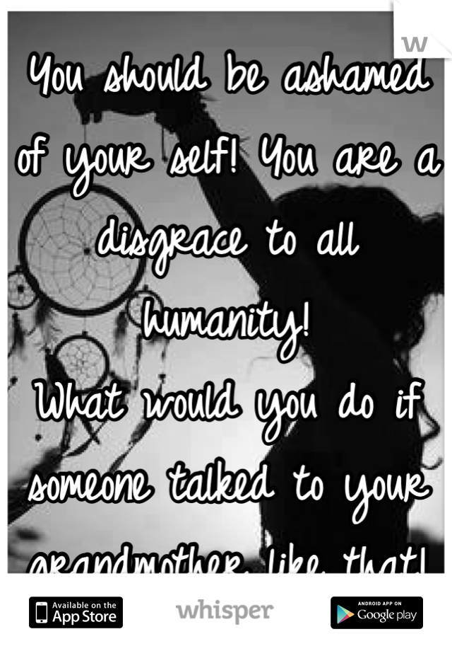 You should be ashamed of your self! You are a disgrace to all humanity! 
What would you do if someone talked to your grandmother like that!