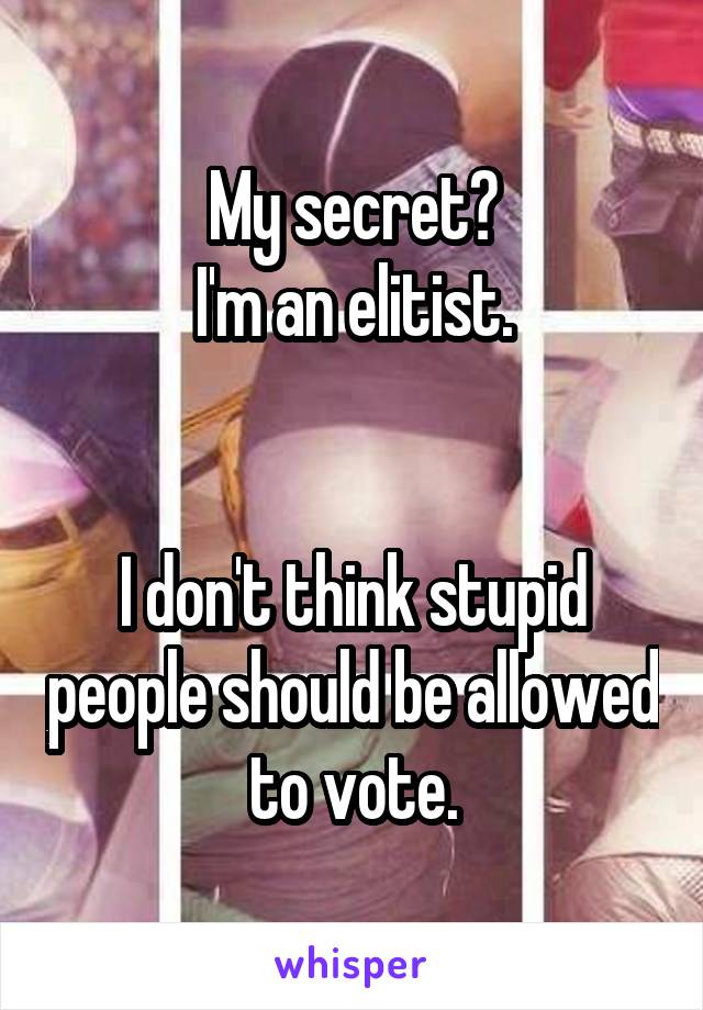 My secret?
I'm an elitist.


I don't think stupid people should be allowed to vote.
