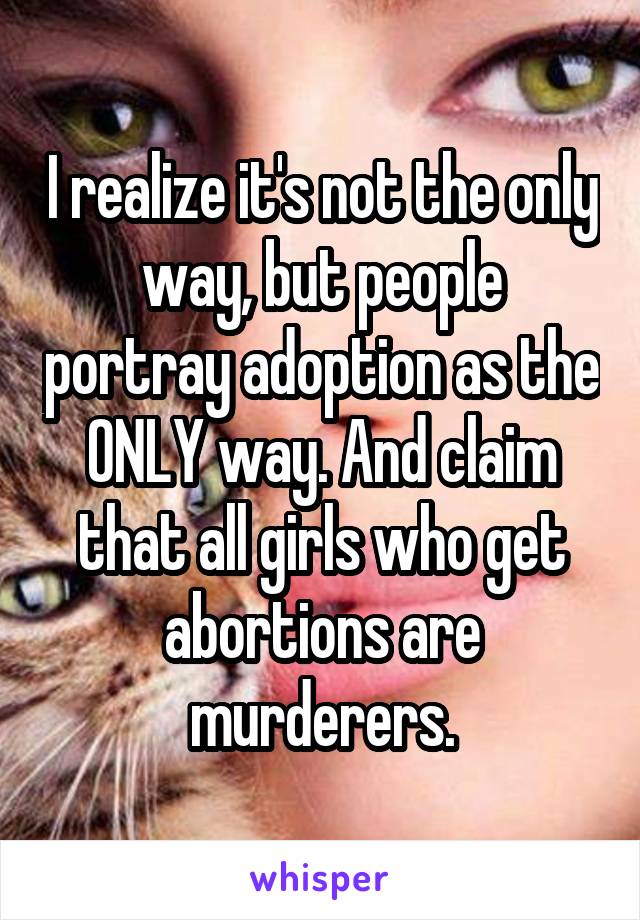 I realize it's not the only way, but people portray adoption as the ONLY way. And claim that all girls who get abortions are murderers.