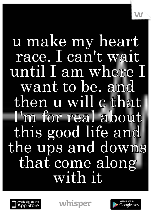 u make my heart race. I can't wait until I am where I want to be. and then u will c that I'm for real about this good life and the ups and downs that come along with it