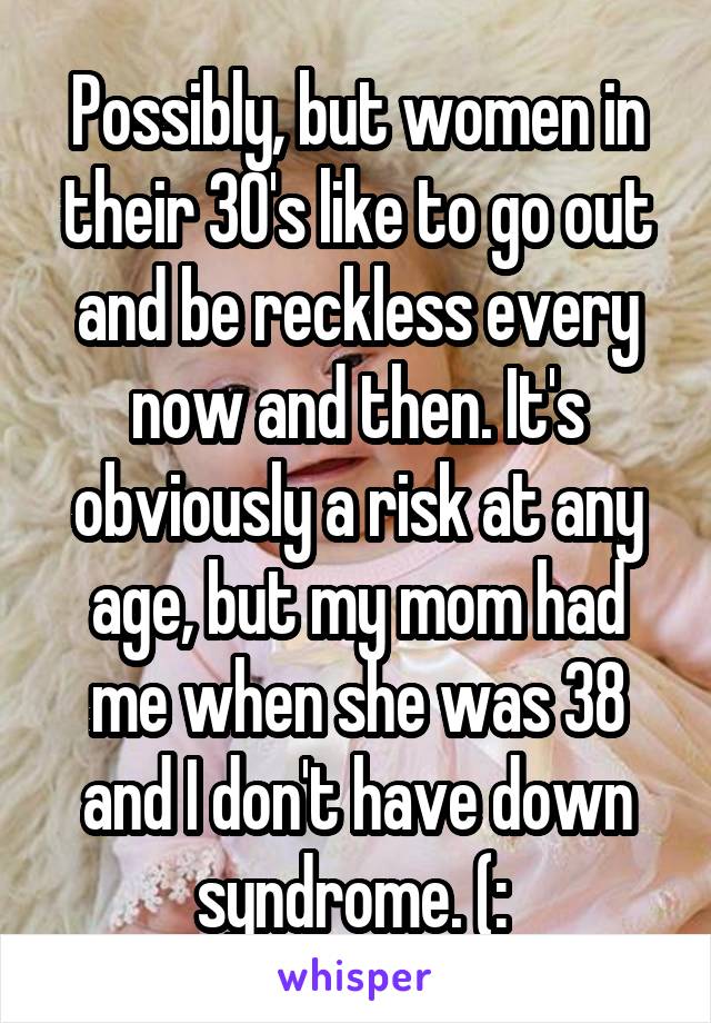 Possibly, but women in their 30's like to go out and be reckless every now and then. It's obviously a risk at any age, but my mom had me when she was 38 and I don't have down syndrome. (: 