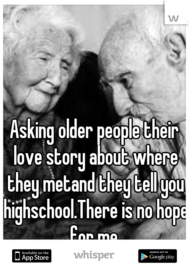 Asking older people their love story about where they metand they tell you highschool.There is no hope for me 