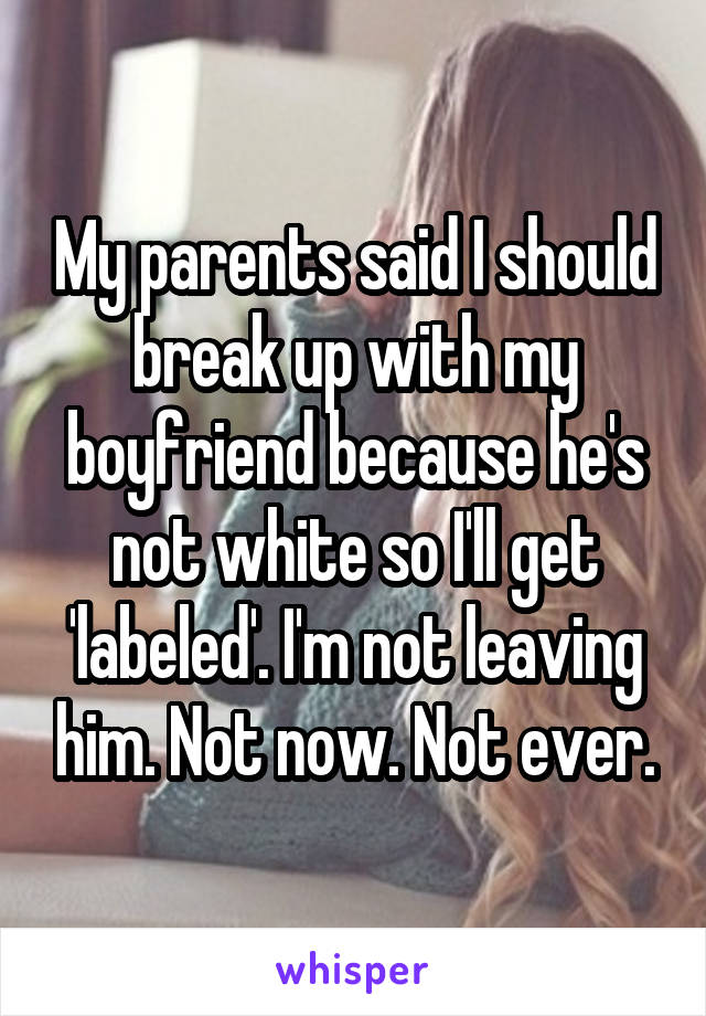 My parents said I should break up with my boyfriend because he's not white so I'll get 'labeled'. I'm not leaving him. Not now. Not ever.