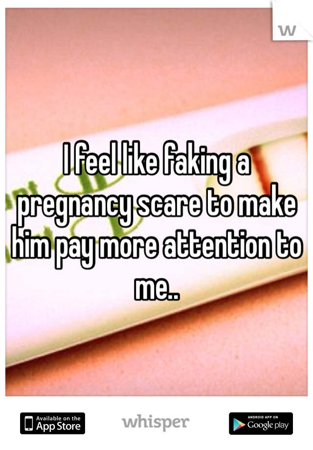 I feel like faking a pregnancy scare to make him pay more attention to me..