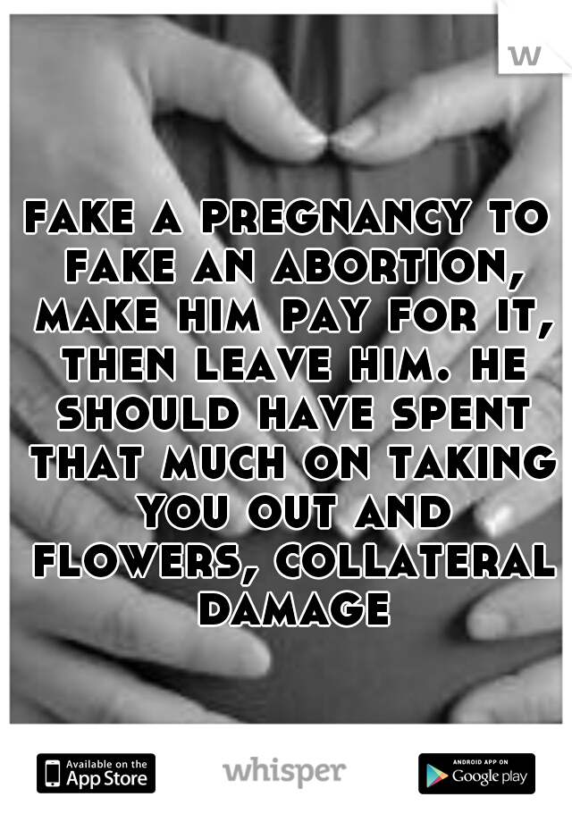 fake a pregnancy to fake an abortion, make him pay for it, then leave him. he should have spent that much on taking you out and flowers, collateral damage