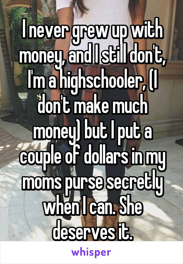 I never grew up with money, and I still don't, I'm a highschooler, (I don't make much money) but I put a couple of dollars in my moms purse secretly when I can. She deserves it.