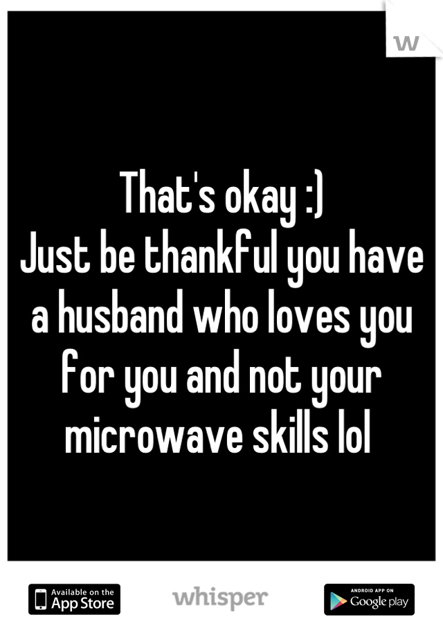 That's okay :) 
Just be thankful you have a husband who loves you for you and not your microwave skills lol 