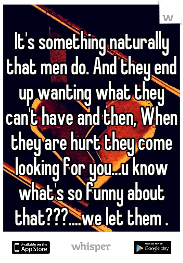 It's something naturally that men do. And they end up wanting what they can't have and then, When they are hurt they come looking for you...u know what's so funny about that???....we let them .