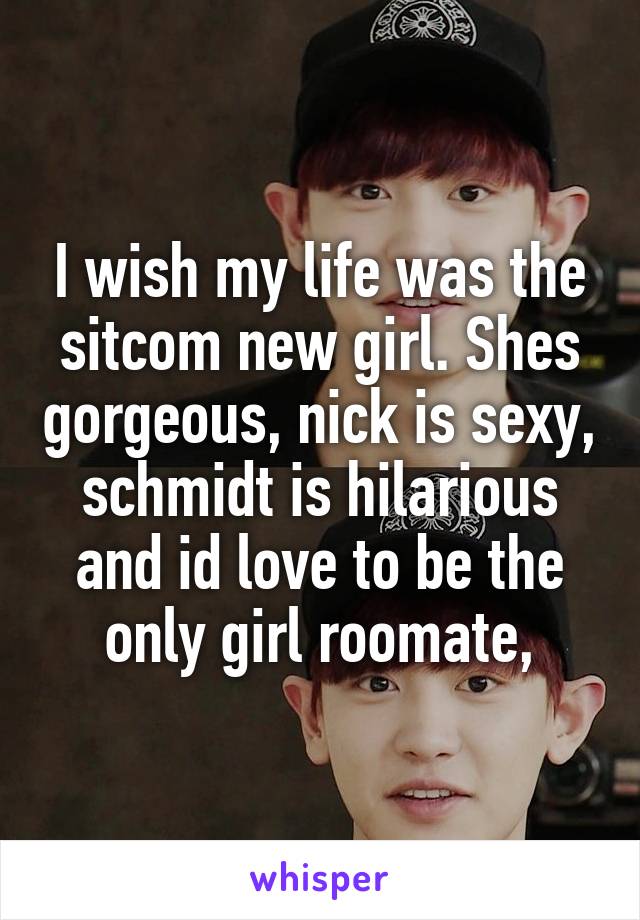 I wish my life was the sitcom new girl. Shes gorgeous, nick is sexy, schmidt is hilarious and id love to be the only girl roomate,