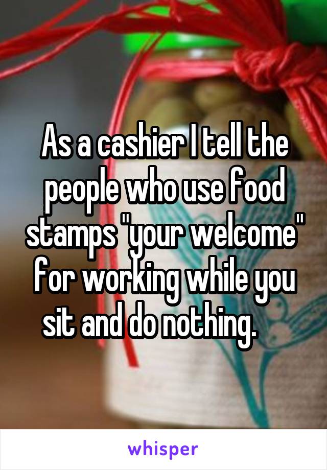 As a cashier I tell the people who use food stamps "your welcome" for working while you sit and do nothing.     