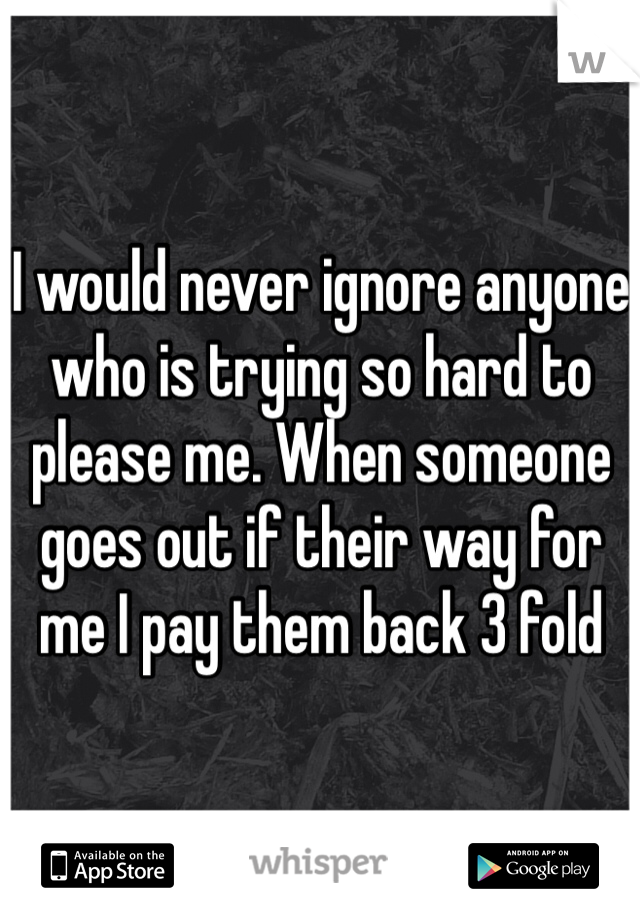 I would never ignore anyone who is trying so hard to please me. When someone goes out if their way for me I pay them back 3 fold