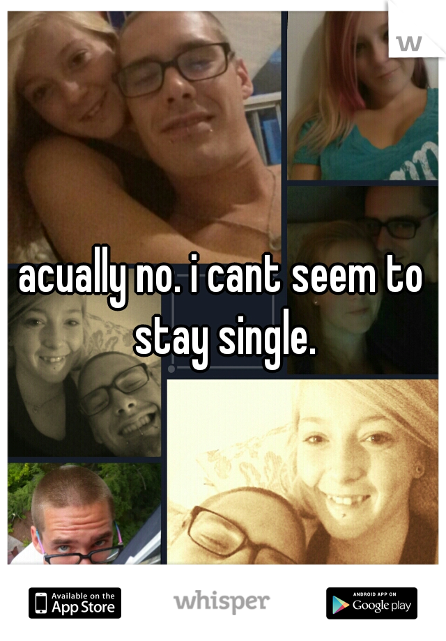 acually no. i cant seem to stay single.