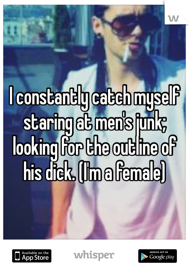 I constantly catch myself staring at men's junk; looking for the outline of his dick. (I'm a female)