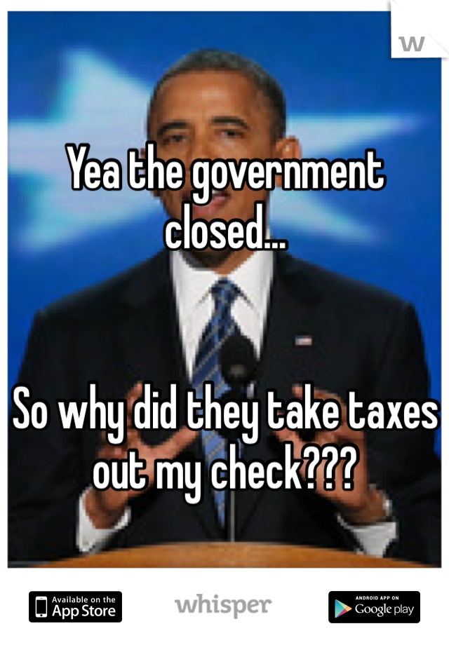 Yea the government closed...


So why did they take taxes out my check???