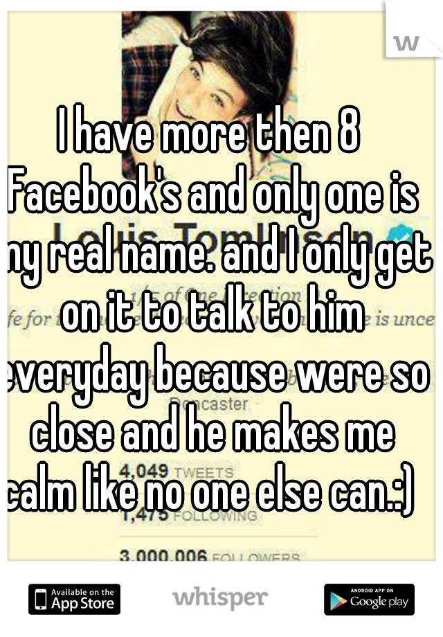 I have more then 8 Facebook's and only one is my real name. and I only get on it to talk to him everyday because were so close and he makes me calm like no one else can.:) 