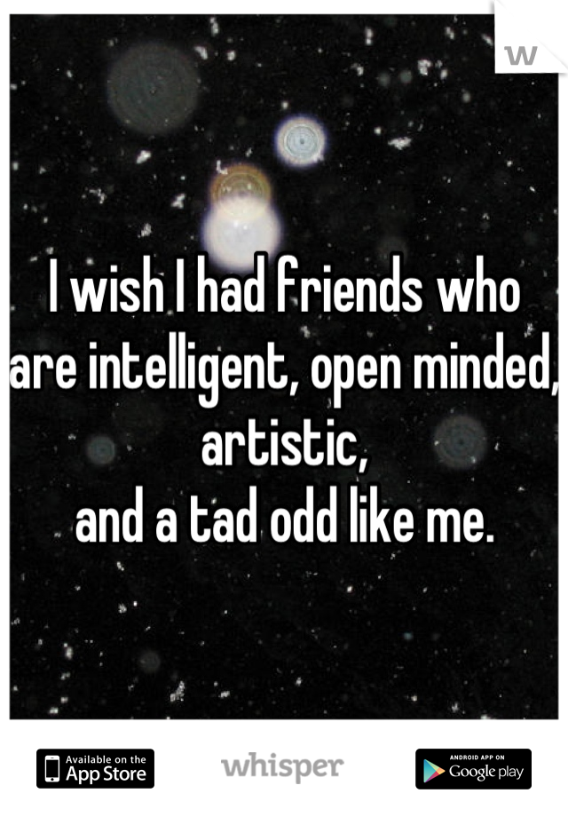 I wish I had friends who are intelligent, open minded, 
artistic,
and a tad odd like me.