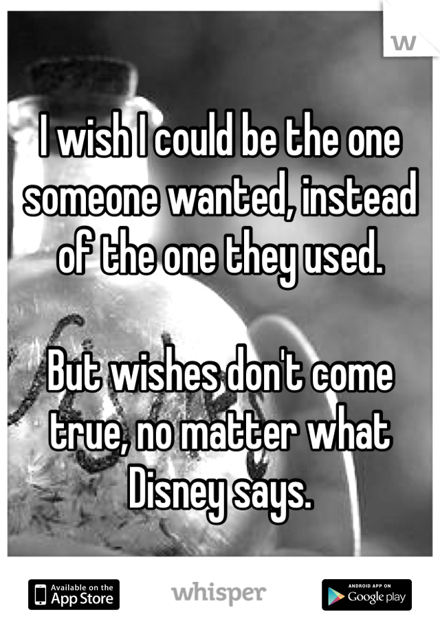 I wish I could be the one someone wanted, instead of the one they used.

But wishes don't come true, no matter what Disney says.