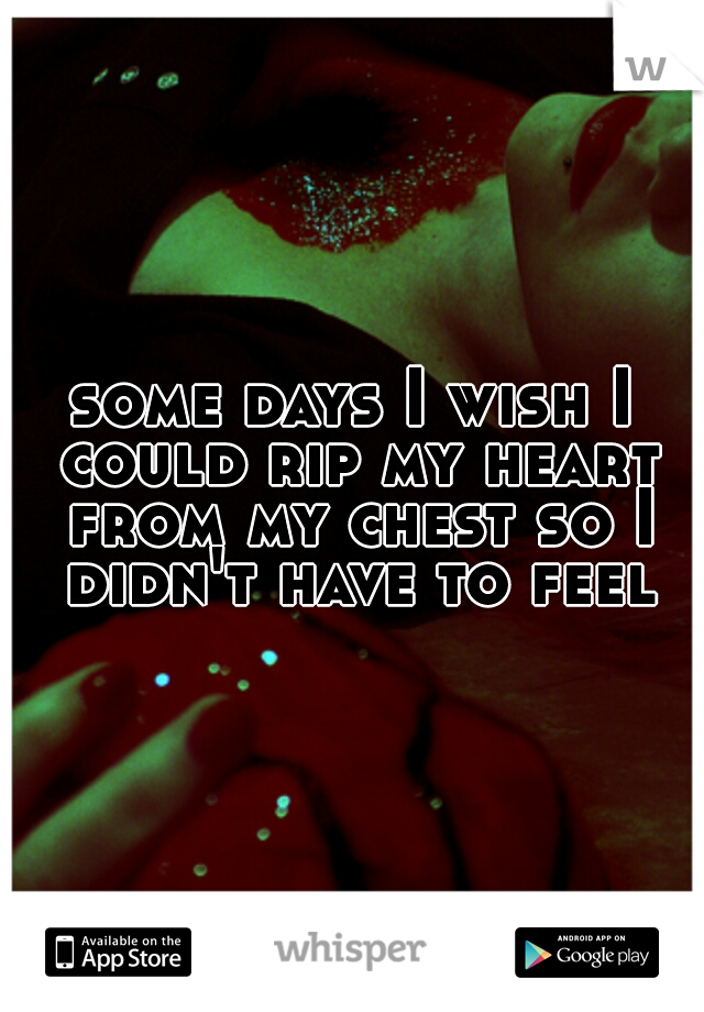 some days I wish I could rip my heart from my chest so I didn't have to feel