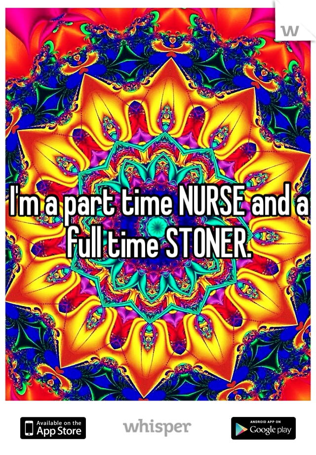 I'm a part time NURSE and a full time STONER. 