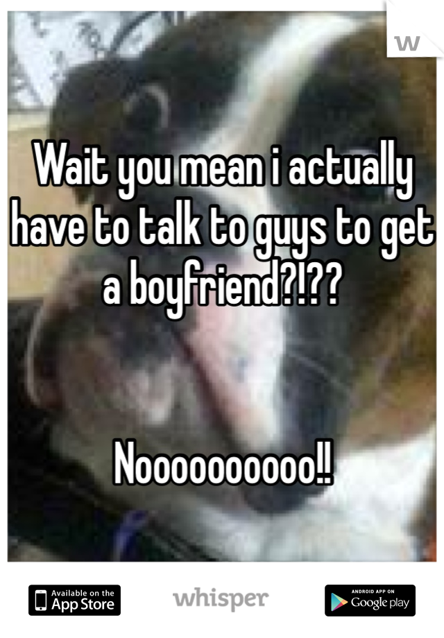 Wait you mean i actually have to talk to guys to get a boyfriend?!??


Noooooooooo!!