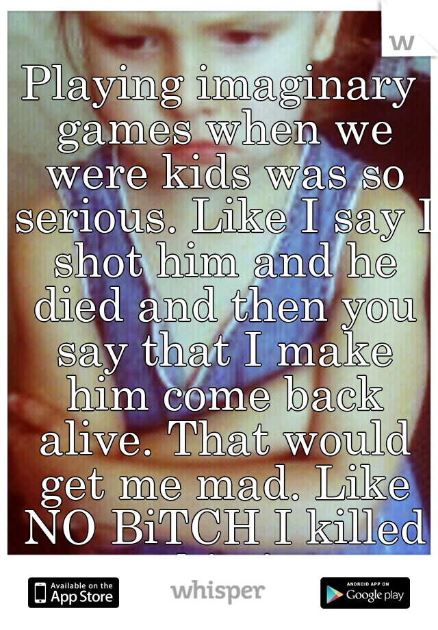 Playing imaginary games when we were kids was so serious. Like I say I shot him and he died and then you say that I make him come back alive. That would get me mad. Like NO BiTCH I killed him!