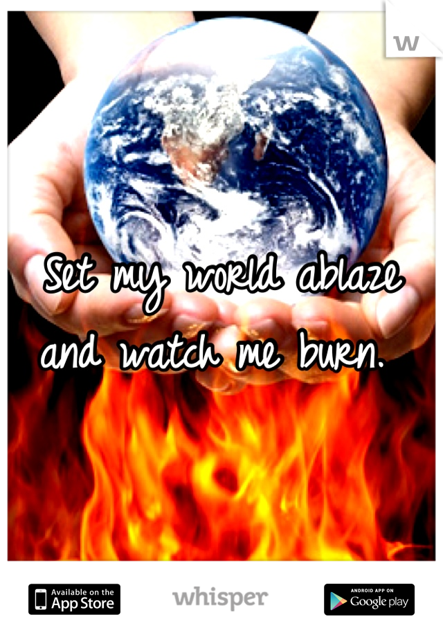 Set my world ablaze and watch me burn. 