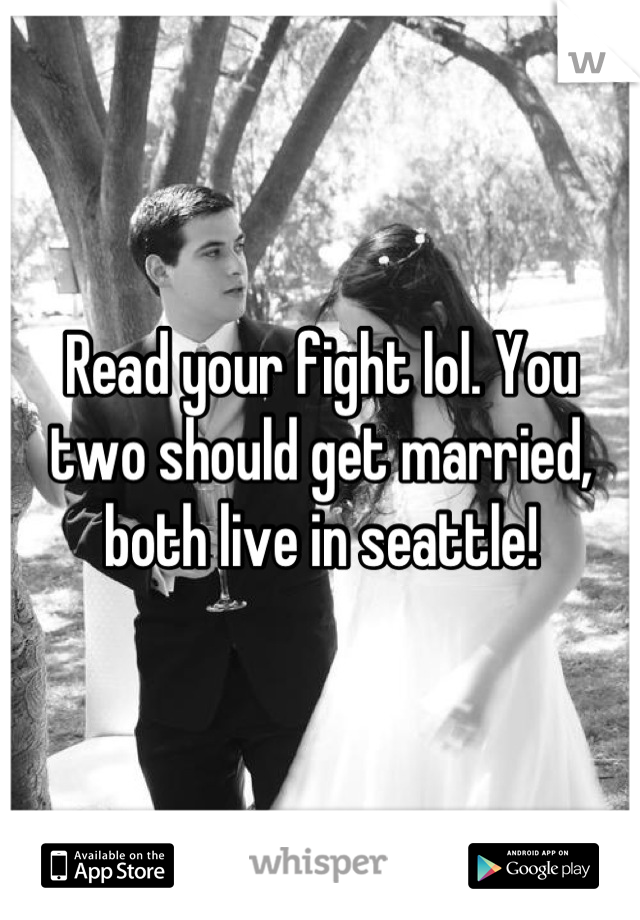 Read your fight lol. You two should get married, both live in seattle!