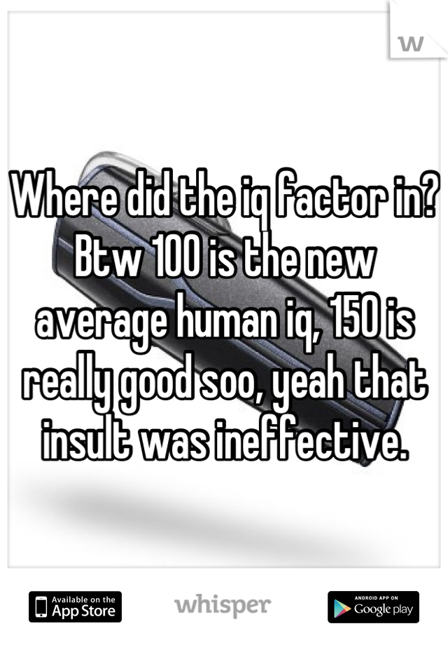 Where did the iq factor in? Btw 100 is the new average human iq, 150 is really good soo, yeah that insult was ineffective.