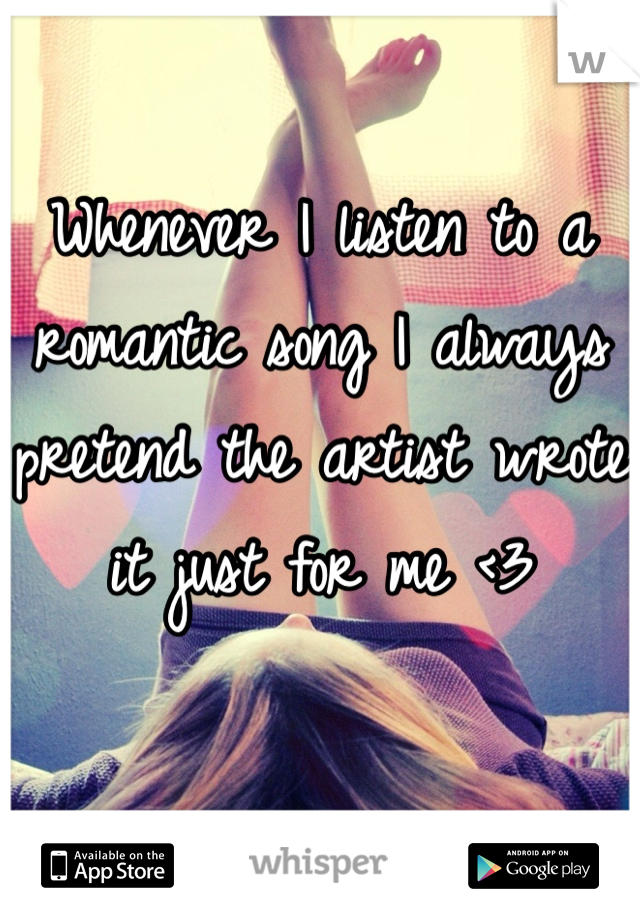 Whenever I listen to a romantic song I always pretend the artist wrote it just for me <3