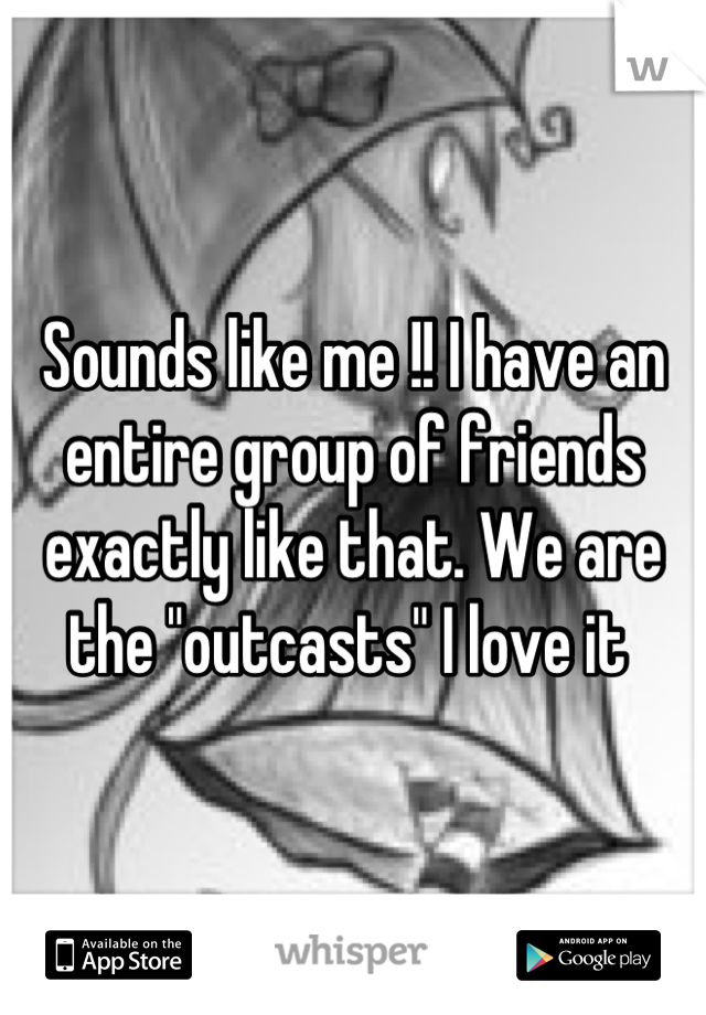 Sounds like me !! I have an entire group of friends exactly like that. We are the "outcasts" I love it 