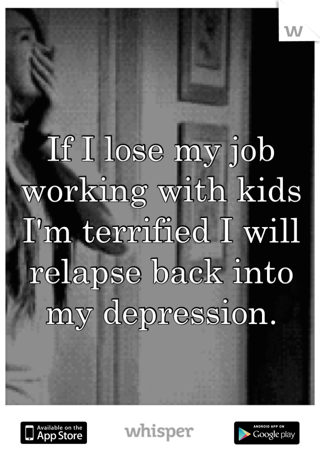 If I lose my job working with kids I'm terrified I will relapse back into my depression.