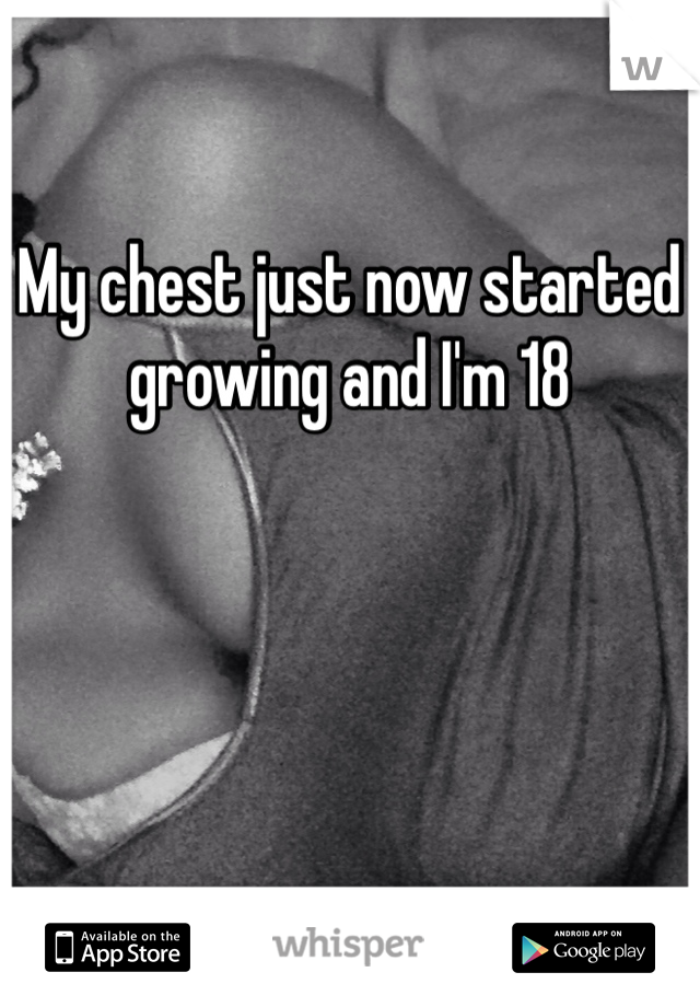 My chest just now started growing and I'm 18