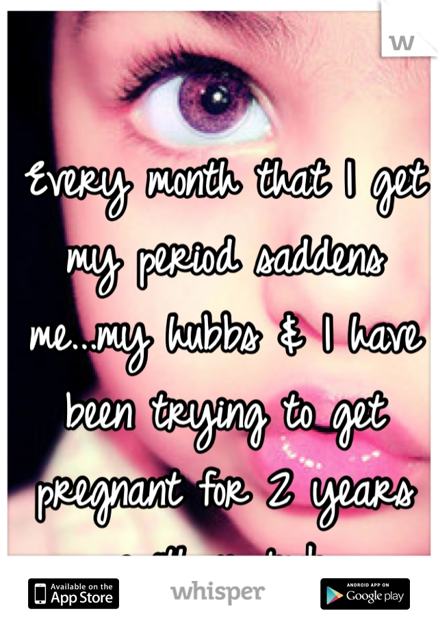 Every month that I get my period saddens me...my hubbs & I have been trying to get pregnant for 2 years with no luck