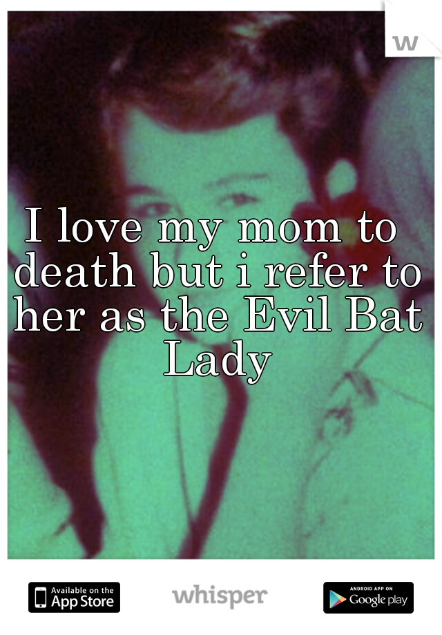 I love my mom to death but i refer to her as the Evil Bat Lady