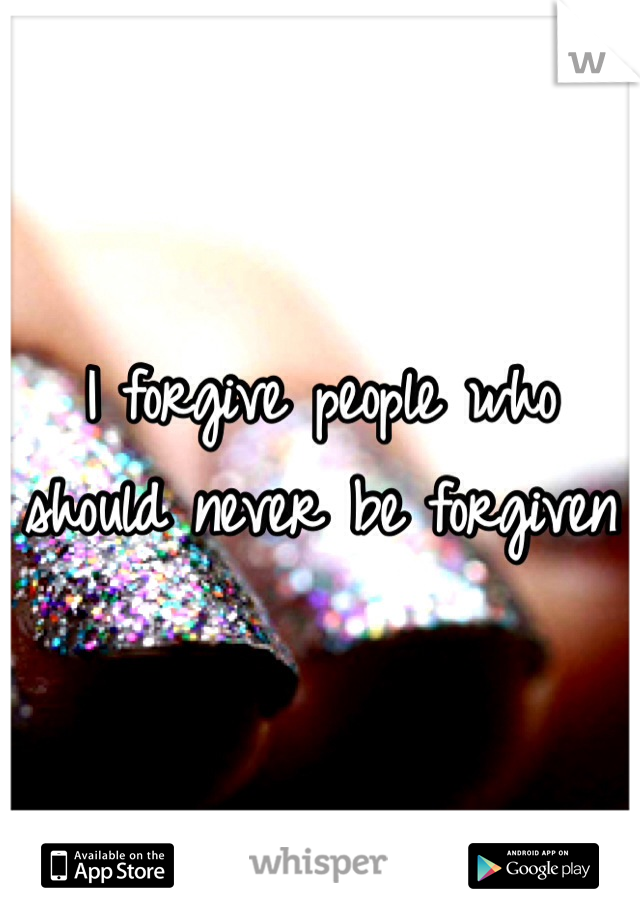 I forgive people who should never be forgiven