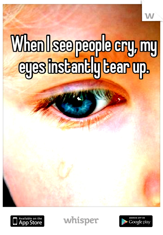 When I see people cry, my eyes instantly tear up.