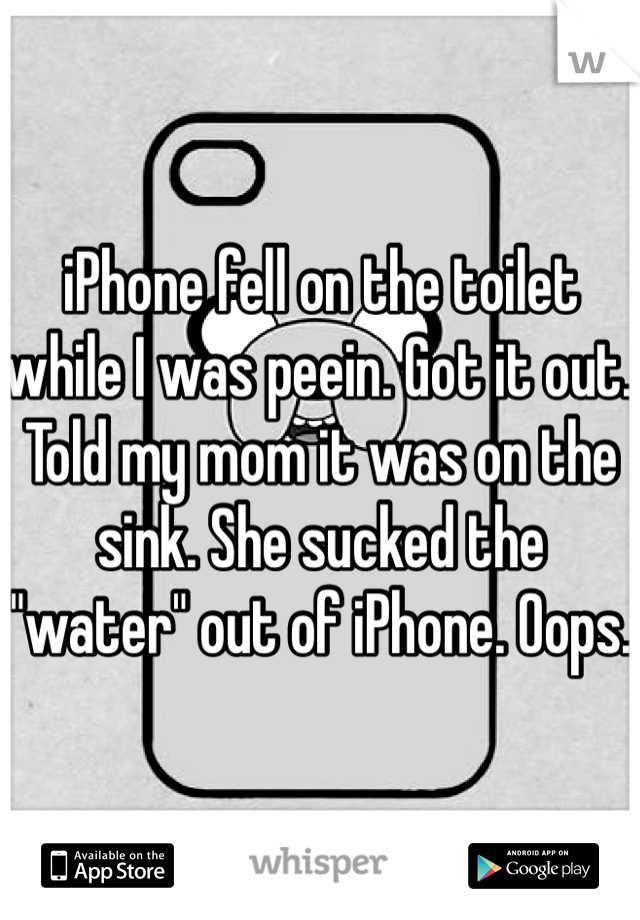 iPhone fell on the toilet while I was peein. Got it out. Told my mom it was on the sink. She sucked the "water" out of iPhone. Oops. 