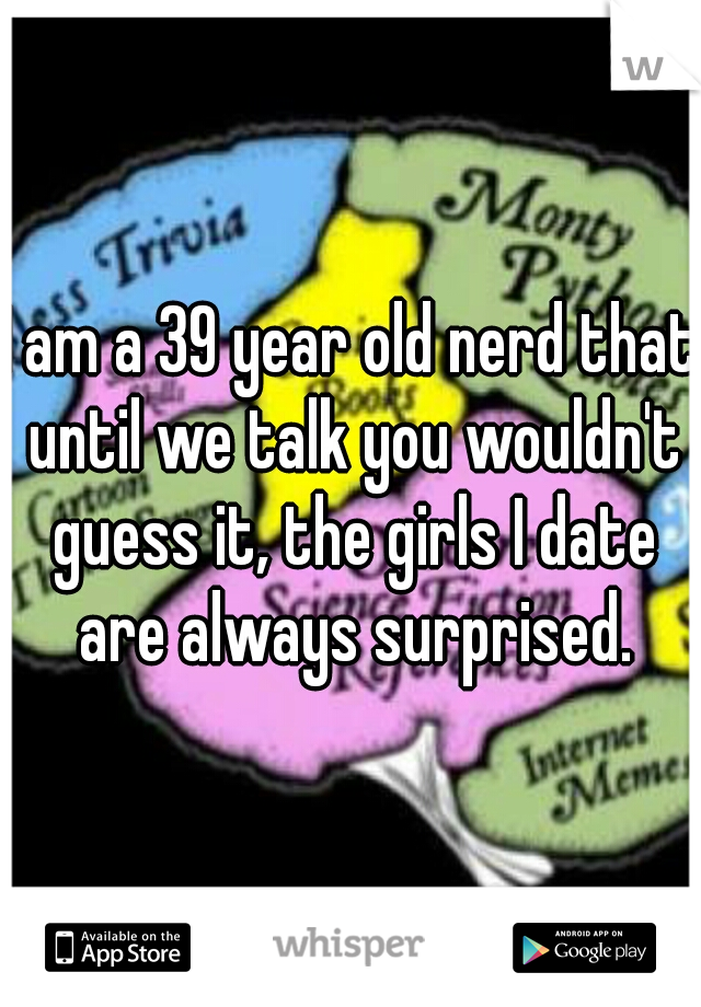 I am a 39 year old nerd that until we talk you wouldn't guess it, the girls I date are always surprised.