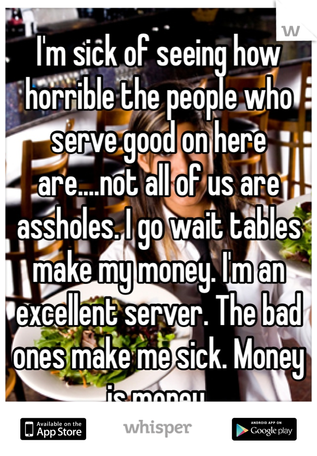 I'm sick of seeing how horrible the people who serve good on here are....not all of us are assholes. I go wait tables make my money. I'm an excellent server. The bad ones make me sick. Money is money. 