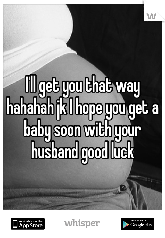 I'll get you that way hahahah jk I hope you get a baby soon with your husband good luck 