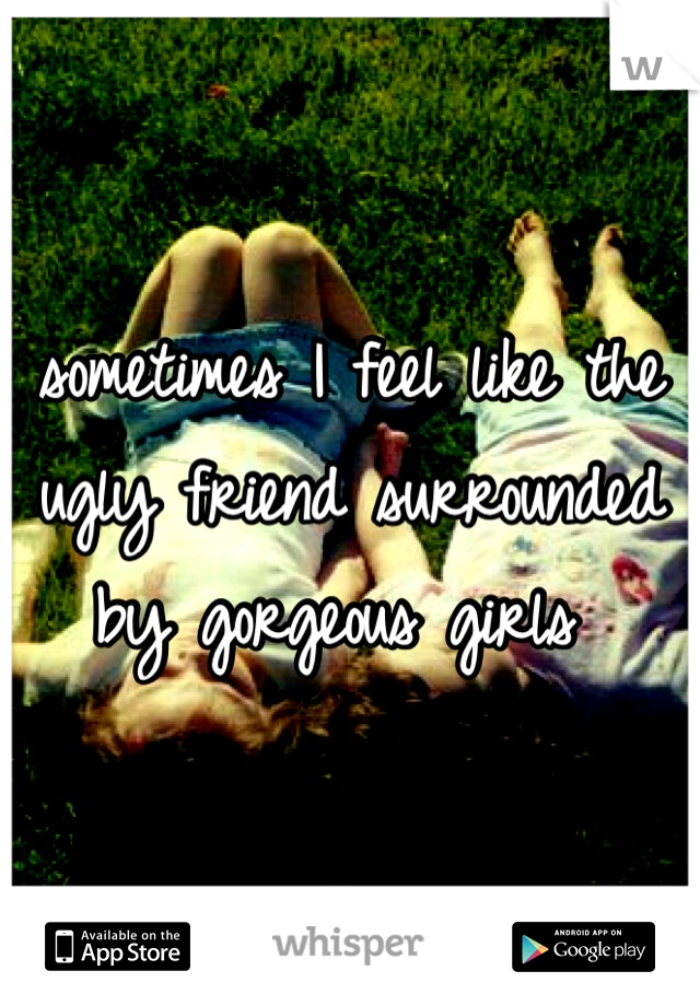 sometimes I feel like the ugly friend surrounded by gorgeous girls 