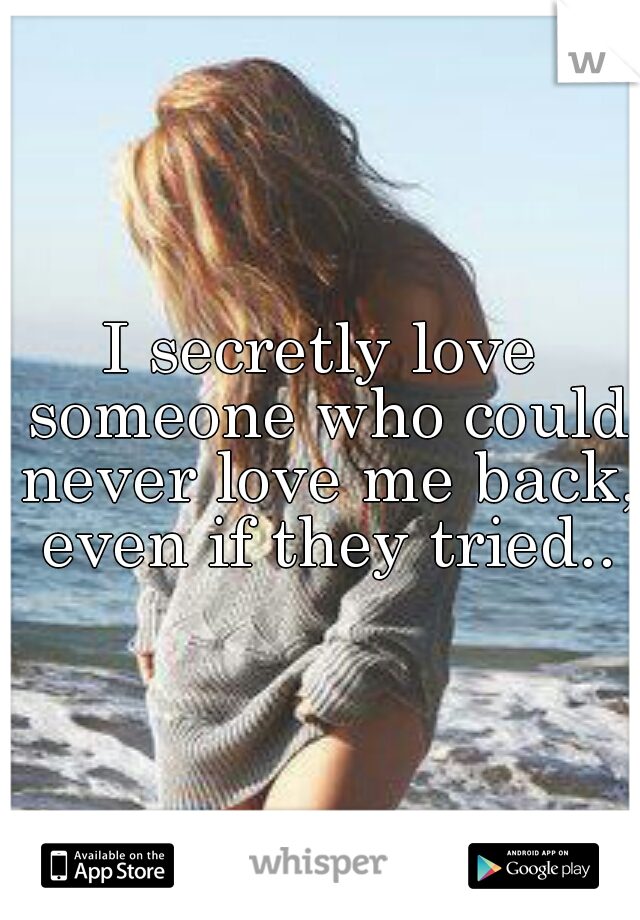 I secretly love someone who could never love me back, even if they tried..