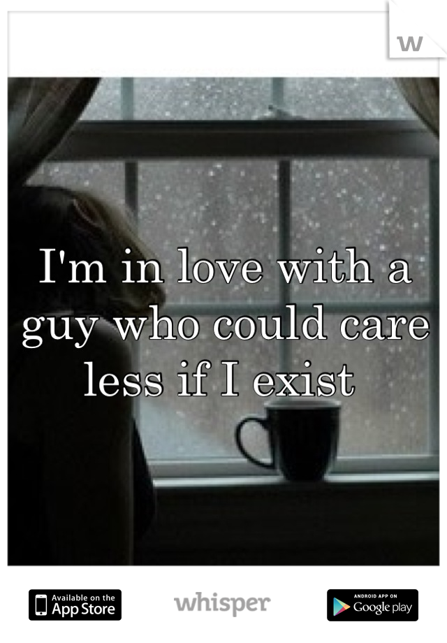 I'm in love with a guy who could care less if I exist 