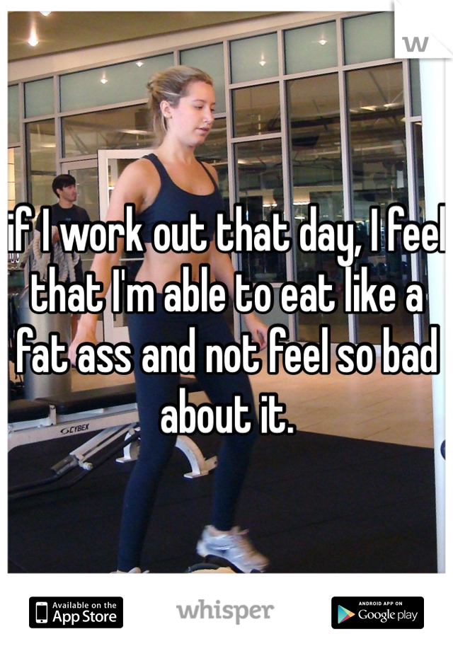 if I work out that day, I feel that I'm able to eat like a fat ass and not feel so bad about it. 