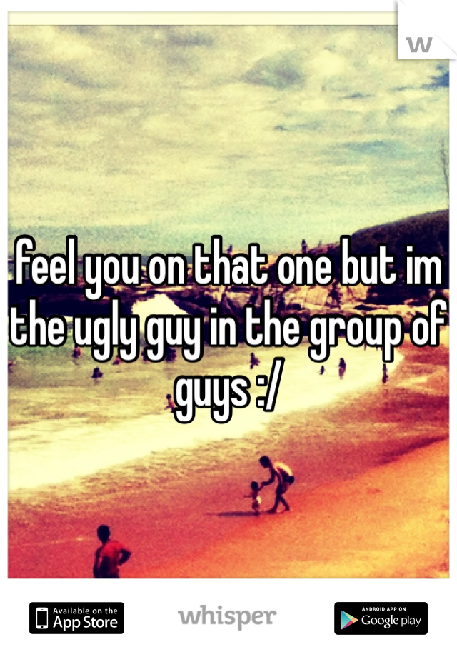 feel you on that one but im the ugly guy in the group of guys :/