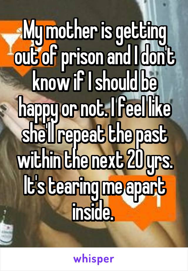 My mother is getting out of prison and I don't know if I should be happy or not. I feel like she'll repeat the past within the next 20 yrs. It's tearing me apart inside. 
