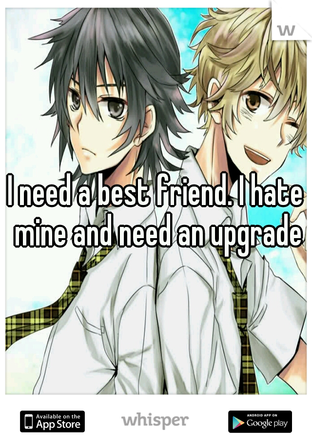 I need a best friend. I hate mine and need an upgrade