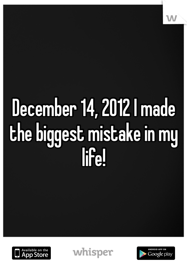 December 14, 2012 I made the biggest mistake in my life!