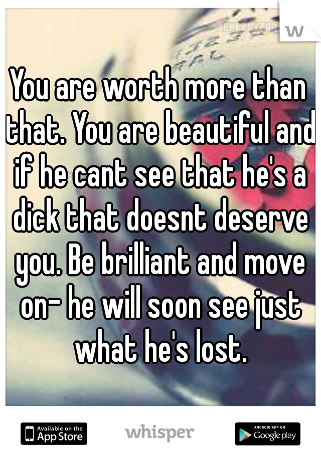You are worth more than that. You are beautiful and if he cant see that he's a dick that doesnt deserve you. Be brilliant and move on- he will soon see just what he's lost.